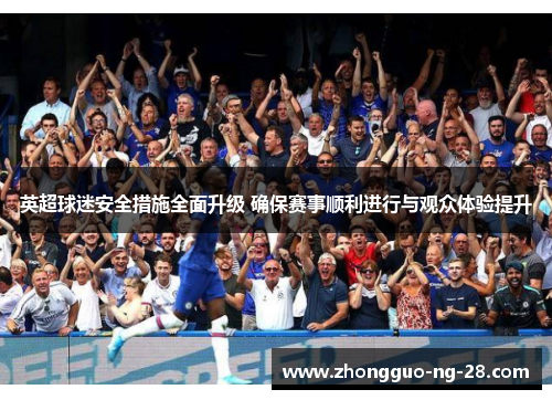 英超球迷安全措施全面升级 确保赛事顺利进行与观众体验提升 英超球迷安全措施全面升级 确保赛事顺利进行与观众体验提升