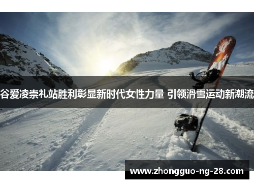 谷爱凌崇礼站胜利彰显新时代女性力量 引领滑雪运动新潮流 谷爱凌崇礼站胜利彰显新时代女性力量 引领滑雪运动新潮流