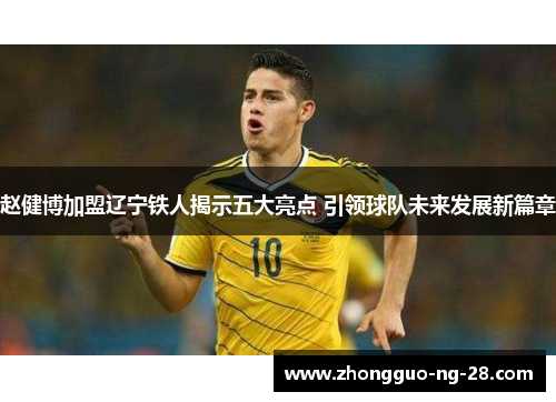 赵健博加盟辽宁铁人揭示五大亮点 引领球队未来发展新篇章 赵健博加盟辽宁铁人揭示五大亮点 引领球队未来发展新篇章