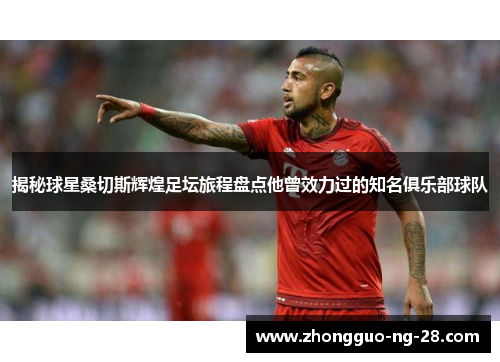 揭秘球星桑切斯辉煌足坛旅程盘点他曾效力过的知名俱乐部球队 揭秘球星桑切斯辉煌足坛旅程盘点他曾效力过的知名俱乐部球队