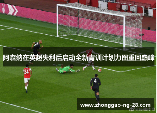 阿森纳在英超失利后启动全新青训计划力图重回巅峰 阿森纳在英超失利后启动全新青训计划力图重回巅峰