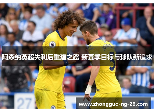 阿森纳英超失利后重建之路 新赛季目标与球队新追求 阿森纳英超失利后重建之路 新赛季目标与球队新追求